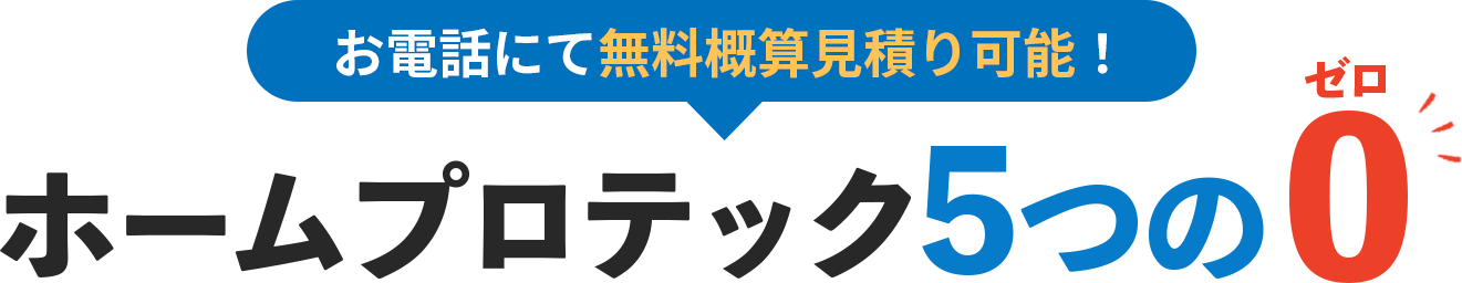 お電話にて無料概算見積もり可能!ホームプロテック5つの0(ゼロ)